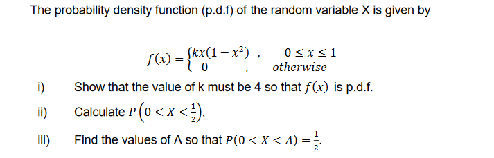 The probability density function (p.d.f) of the random variable X is given by
i)
ii)
iii)
f(x) = {kx(1-x²)
Show that the value of k must be 4 so that f(x) is p.d.f.
Calculate P (0 < X < ¹).
Find the values of A so that P(0 < X <A) =1/
0≤x≤1
otherwise