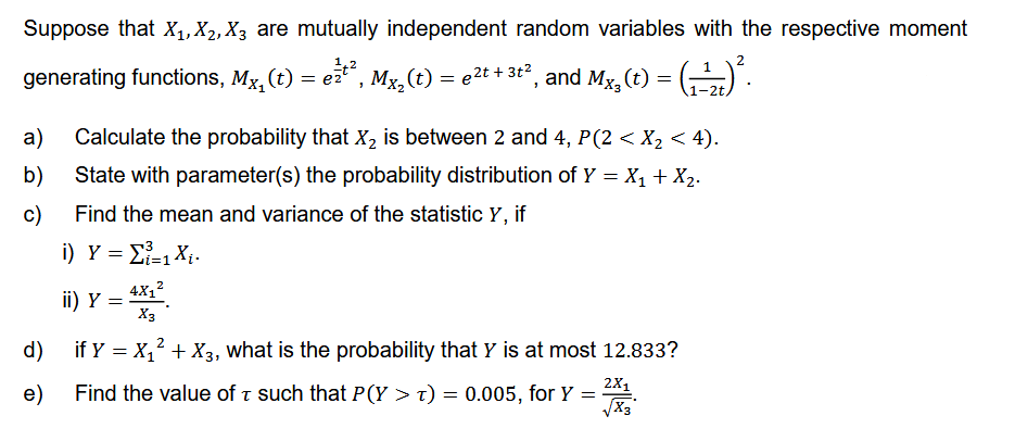 Suppose that X₁, X₁, X3 are mutually independent random variables with the respective moment
generating functions, Mx₂(t) = e²¹², Mx₂(t) :
1 = µ2t + 3t², and Mx₂ (t) = (--)².
1-2t,
a) Calculate the probability that X₂ is between 2 and 4, P(2 < X₂ < 4).
b) State with parameter(s) the probability distribution of Y = X₁ + X₂.
Find the mean and variance of the statistic y, if
c)
i) Y = Σ=1X.
d)
e)
4X₁²
X3
if Y = X₁² + X3, what is the probability that Y is at most 12.833?
ii) Y =
Find the value of τ such that P(Y > t)
T
= 0.005, for Y =
2X₁
√X3