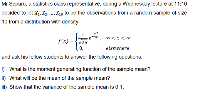 Mr Sepuru, a statistics class representative, during a Wednesday lecture at 11:10
decided to let X₁, X2, ..., X₁0 to be the observations from a random sample of size
10 from a distribution with density
1
√√2π
0,
and ask his fellow students to answer the following questions.
f(x) =
, -∞0 < x < 00
elsewhere
i) What is the moment generating function of the sample mean?
ii) What will be the mean of the sample mean?
iii) Show that the variance of the sample mean is 0.1.