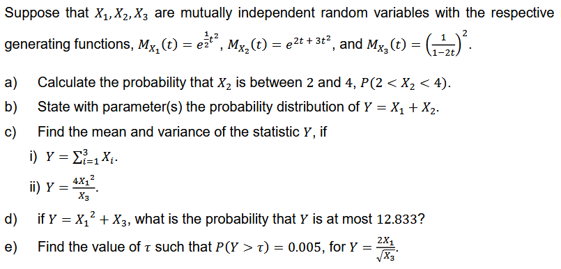 Suppose that X₁, X₂, X3 are mutually independent random variables with the respective
2
generating functions, Mx, (t) = e²¹², Mx₂(t) = µ²t + 3t², and Mx, (t) = (₁-¹)².
1-2t.
a)
b)
c)
Calculate the probability that X₂ is between 2 and 4, P (2 < X₂ < 4).
State with parameter(s) the probability distribution of Y = X₁ + X₂.
Find the mean and variance of the statistic Y, if
i)_ Y = Σ=1 X.
4X₁²
X3
if Y = X₁² + X3, what is the probability that Y is at most 12.833?
ii) Y
=
d)
2X1
e) Find the value of such that P(Y > t) = 0.005, for Y =
T
Pall