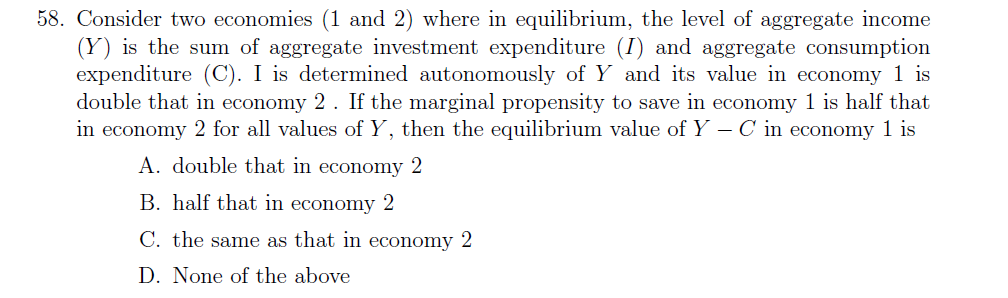 58. Consider two economies (1 and 2) where in equilibrium, the level of aggregate income
(Y) is the sum of aggregate investment expenditure (I) and aggregate consumption
expenditure (C). I is determined autonomously of Y and its value in economy 1 is
double that in economy 2. If the marginal propensity to save in economy 1 is half that
in economy 2 for all values of Y, then the equilibrium value of Y – C i economy 1 is
A. double that in economy 2
B. half that in economy 2
C. the same as that in economy 2
D. None of the above

