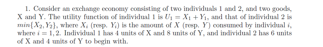 1. Consider an exchange economy consisting of two individuals 1 and 2, and two goods,
X and Y. The utility function of individual 1 is U1 = X1 + Y1, and that of individual 2 is
min{X2, Y2}, where X; (resp. Y;) is the amount of X (resp. Y) consumed by individual i,
where i = 1,2. Individual 1 has 4 units of X and 8 units of Y, and individual 2 has 6 units
of X and 4 units of Y to begin with.
