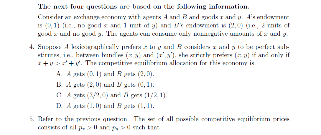 The next four questions are based on the following information.
Consider an exchange economy with agents A and B and goods r and y. A's endowment
is (0, 1) (i.e., no good r and 1 unit of y) and B's endowment is (2,0) (i.e., 2 units of
good x and no good y. The agents can consume only nonnegative amounts of x and y.
4. Suppose A lexicographically prefers r to y and B considers r and y to be perfect sub-
stitutes, i.e., between bundles (x, y) and (x', y'), she strictly prefers (x, y) if and only if
x + y > x' + y'. The competitive equilibrium allocation for this economy is
A. A gets (0, 1) and B gets (2,0).
B. A gets (2,0) and B gets (0, 1).
C. A gets (3/2, 0) and B gets (1/2, 1).
D. A gets (1,0) and B gets (1, 1).
5. Refer to the previous question. The set of all possible competitive equilibrium prices
consists of all pr > 0 and Py > 0 such that

