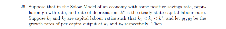 26. Suppose that in the Solow Model of an economy with some positive savings rate, popu-
lation growth rate, and rate of depreciation, k* is the steady state capital-labour ratio.
Suppose ki and ką are capital-labour ratios such that ki < k2 < k*, and let g1, 92 be the
growth rates of per capita output at ki and k2 respectively. Then
