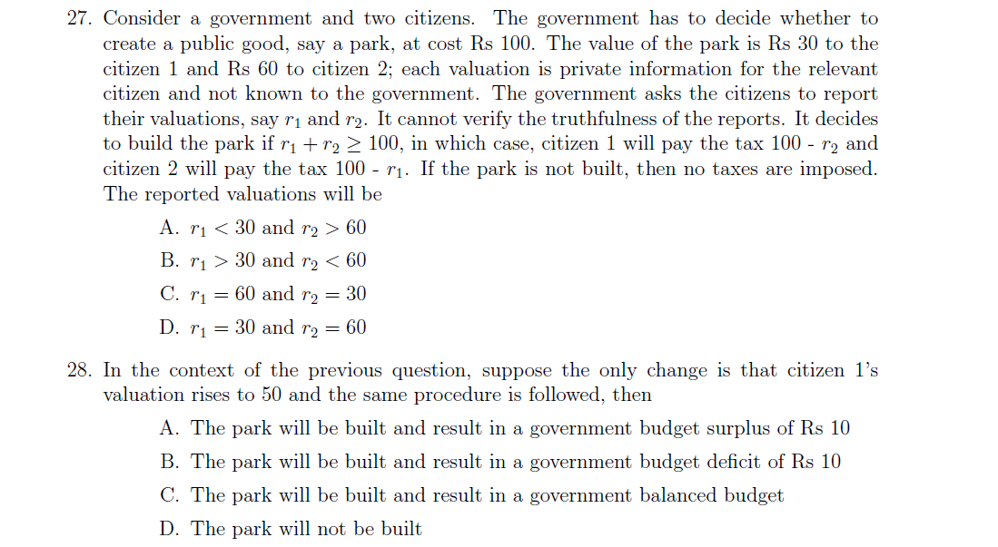 27. Consider a government and two citizens. The government has to decide whether to
create a public good, say a park, at cost Rs 100. The value of the park is Rs 30 to the
citizen 1 and Rs 60 to citizen 2; each valuation is private information for the relevant
citizen and not known to the government. The government asks the citizens to report
their valuations, say r1 and r2. It cannot verify the truthfulness of the reports. It decides
to build the park if r1 + r2 > 100, in which case, citizen 1 will pay the tax 100 - r2 and
citizen 2 will pay the tax 100 - rị. If the park is not built, then no taxes are imposed.
The reported valuations will be
A. ri < 30 and r2 > 60
B. r1 > 30 and r2 < 60
C. r1 = 60 and r2 = 30
D. rj = 30 and rɔ = 60
28. In the context of the previous question, suppose the only change is that citizen 1's
valuation rises to 50 and the same procedure is followed, then
A. The park will be built and result in a government budget surplus of Rs 10
B. The park will be built and result in a government budget deficit of Rs 10
C. The park will be built and result in a government balanced budget
D. The park will not be built
