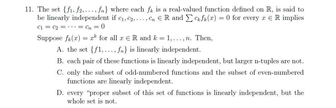11. The set {f1, f2, ..., fn} where each fr is a real-valued function defined on R, is said to
be linearly independent if c1, C2, . .. , Cn E R and EC fr (x) = 0 for every r ER implies
C1 = C2 = ·….= Cn = 0
Suppose fr(x) = x* for all r E R and k = 1,..., n. Then,
A. the set {f1, ..., fn} is linearly independent.
B. each pair of these functions is linearly independent, but larger n-tuples are not.
C. only the subset of odd-numbered functions and the subset of even-numbered
functions are linearly independent.
D. every "proper subset of this set of functions is linearly independent, but the
whole set is not.

