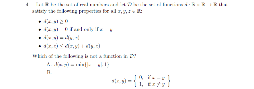 4. . Let R be the set of real numbers and let D be the set of functions d : R x R → R that
satisfy the following properties for all r, y, z E R:
• d(x, y) > 0
• d(r, y) = 0 if and only if r = y
• d(x, y) = d(y, x)
• d(x, z) < d(x, y) + d(y, z)
Which of the following is not a function in D?
A. d(r, y) = min{|x – y|, 1}
В.
d(r, y) = {
0, if r = y l
1, if r + y S
