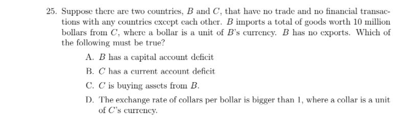 25. Suppose there are two countries, B and C, that have no trade and no financial transac-
tions with any countries except each other. B imports a total of goods worth 10 million
bollars from C, where a bollar is a unit of B's currency. B has no exports. Which of
the following must be true?
A. B has a capital account deficit
B. C has a current account deficit
C. C is buying assets from B.
D. The exchange rate of collars per bollar is bigger than 1, where a collar is a unit
of C's currency.
