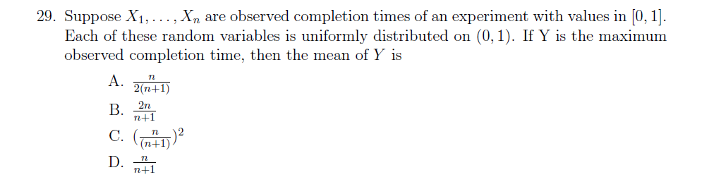 29. Suppose X1, ..., Xn are observed completion times of an experiment with values in [0, 1].
Each of these random variables is uniformly distributed on (0, 1). If Y is the maximum
observed completion time, then the mean of Y is
A. n+1)
B 2n
n+1
(n+1)
D.
n+1
