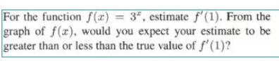 For the function f (x) = 3*, estimate f'(1). From the
graph of f(x), would you expect your estimate to be
greater than or less than the true value of f'(1)?
