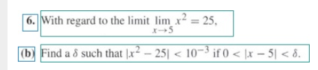 | 6. With regard to the limit lim x² = 25,
%3D
|(b) Find a 8 such that |x2 - 25| < 10-3 if 0 < \x – 5| < 8.
