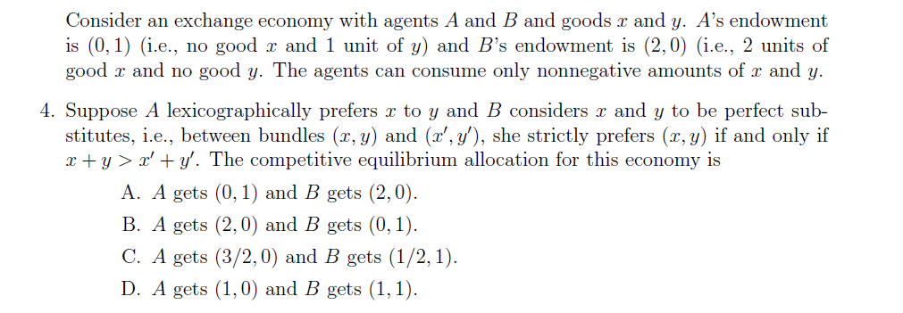 Consider an exchange economy with agents A and B and goods x and y. A's endowment
is (0,1) (i.e., no good r and 1 unit of y) and B's endowment is (2,0) (i.e., 2 units of
good x and no good y. The agents can consume only nonnegative amounts of r and y.
4. Suppose A lexicographically prefers r to y and B considers r and y to be perfect sub-
stitutes, i.e., between bundles (x, y) and (x', y'), she strictly prefers (x, y) if and only if
x + y > x' + y'. The competitive equilibrium allocation for this economy is
A. A gets (0, 1) and B gets (2,0).
B. A gets (2,0) and B gets (0, 1).
C. A gets (3/2,0) and B gets (1/2, 1).
D. A gets (1,0) and B gets (1, 1).
