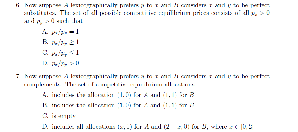 6. Now suppose A lexicographically prefers y to x and B considers r and y to be perfect
substitutes. The set of all possible competitive equilibrium prices consists of all pr > 0
and py > 0 such that
A. Pæ/Py = 1
B. Pz/Py 2 1
C. Pz/Py < 1
D. Pz/Py > 0
7. Now suppose A lexicographically prefers y to x and B considers x and y to be perfect
complements. The set of competitive equilibrium allocations
A. includes the allocation (1,0) for A and (1,1) for B
B. includes the allocation (1,0) for A and (1, 1) for B
C. is empty
D. includes all allocations (x, 1) for A and (2 – r, 0) for B, where r e [0, 2]
