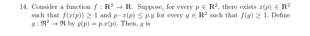 14. Consider a function f : R² → R. Suppose, for every pe R?, there exists r(p) E R?
such that f(x(p)) > 1 and p · x(p) < p.y for every y E R? such that f(y) > 1. Define
g : R2 → R by g(p) = p.x(p). Then, g is
