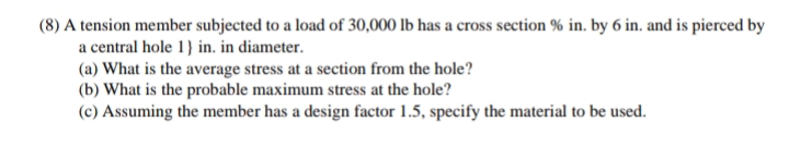 (8) A tension member subjected to a load of 30,000 lb has a cross section % in. by 6 in. and is pierced by
a central hole 1} in. in diameter.
(a) What is the average stress at a section from the hole?
(b) What is the probable maximum stress at the hole?
(c) Assuming the member has a design factor 1.5, specify the material to be used.
