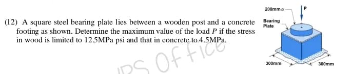 200mmo
(12) A square steel bearing plate lies between a wooden post and a concrete
footing as shown. Determine the maximum value of the load P if the stress
in wood is limited to 12.5MPA psi and that in concrete to 4.5MP..
Bearing
Plate
S Of fice
300mm
300mm

