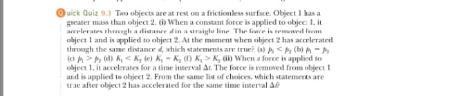 uick Quiz 9.3 Two objects are at rest on a frictionless surface. Object 1 has a
greater mass than object 2. (i) When a constant force is applied to objec: 1, it
arcelerates throngh a distance d in a straight line The fore is remeved from
object 1 and is applied to object 2. At the moment when object 2 has accelerated
through the same distance d, which statements are true? (a) p < pz (b) p1 = P2
(ci p> P: (d) K, < K, (e) K, = K, (f) K, > K, (ii) When a force is applied to
object 1, it accelerates for a time interval Ar. The force is removed from object 1
and is applied to object 2. From the same list of choices, which statements are
true after object 2 has accelerated for the same time interval Ae
