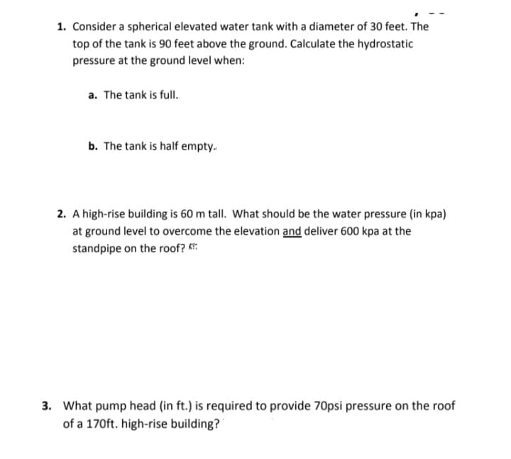 1. Consider a spherical elevated water tank with a diameter of 30 feet. The
top of the tank is 90 feet above the ground. Calculate the hydrostatic
pressure at the ground level when:
a. The tank is full.
b. The tank is half empty.
2. A high-rise building is 60 m tall. What should be the water pressure (in kpa)
at ground level to overcome the elevation and deliver 600 kpa at the
standpipe on the roof? K:
3. What pump head (in ft.) is required to provide 70psi pressure on the roof
of a 170ft. high-rise building?
