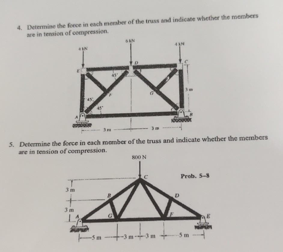 4. Determine the force in each member of the truss and indicate whether the members
are in tension of compression.
6 AN
4 N
4 EN
3 m
45
3 m
5. Determine the force in each member of the truss and indicate whether the members
are in tension of compression.
800 N
C
Prob. 5-8
3 m
D
3 m
E5 m
-3 m-3 m
-5m
