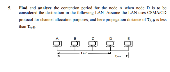 5.
Find and analyze the contention period for the node A when node D is to be
considered the destination in the following LAN. Assume the LAN uses CSMA/CD
protocol for channel allocation purposes, and here propagation distance of Ta-p is less
than Ta-E-
B
TA-D
TA-E
