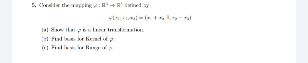 Consider the mapping p : R³ → R³ defined by
p(x1, x2, X3) = (x1 + x2,0, x2 – x3).
(a) Show that p is a linear transformation.
(b) Find basis for Kernel of p.
(c) Find basis for Range of p.
