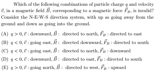Which of the following combinations of particle charge q and velocity
ī, in a magnetic field Ē, corresponding to a magnetic force B, is invalid?
Consider the N-E-W-S direction system, with up as going away from the
ground and down as going into the ground.
(A) q > 0, ở : downward, B : directed to north, FB : directed to east
(B) q < 0, ở : going east, B: directed downward, FB : directed to south
(C) q < 0, ữ : going east, B : directed to north, FB : downward
(D) q < 0, ở : downward, B : directed to east, FB : directed to south
(E) q > 0, ở : going north, B : directed to west, FB : upward
