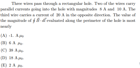 Three wires pass through a rectangular hole. Two of the wires carry
parallel currents going into the hole with magnitudes 8 A and 10 A. The
third wire carries a current of 20 A in the opposite direction. The value of
the magnitude of f B - dī evaluated along the perimeter of the hole is most
nearly
(А) -1. А ро
(В) 6 А Мо-
(C) 38 A Ho.
(D) 18 A 4o-
(E) 2 А до.
