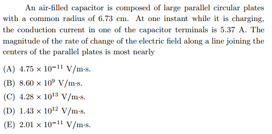 An air-filled capacitor is composed of large parallel circular plates
with a common radius of 6.73 cm. At one instant while it is charging,
the conduction current in one of the capacitor terminals is 5.37 A. The
magnitude of the rate of change of the electric field along a line joining the
centers of the parallel plates is most nearly
(A) 4.75 x 10-11 V/m-s.
(B) 8.60 x 10° V/m-s.
(C) 4.28 x 1013 V/m-s.
(D) 1.43 x 1012 V/m-s.
(E) 2.01 x 10-11 V/m-s.
