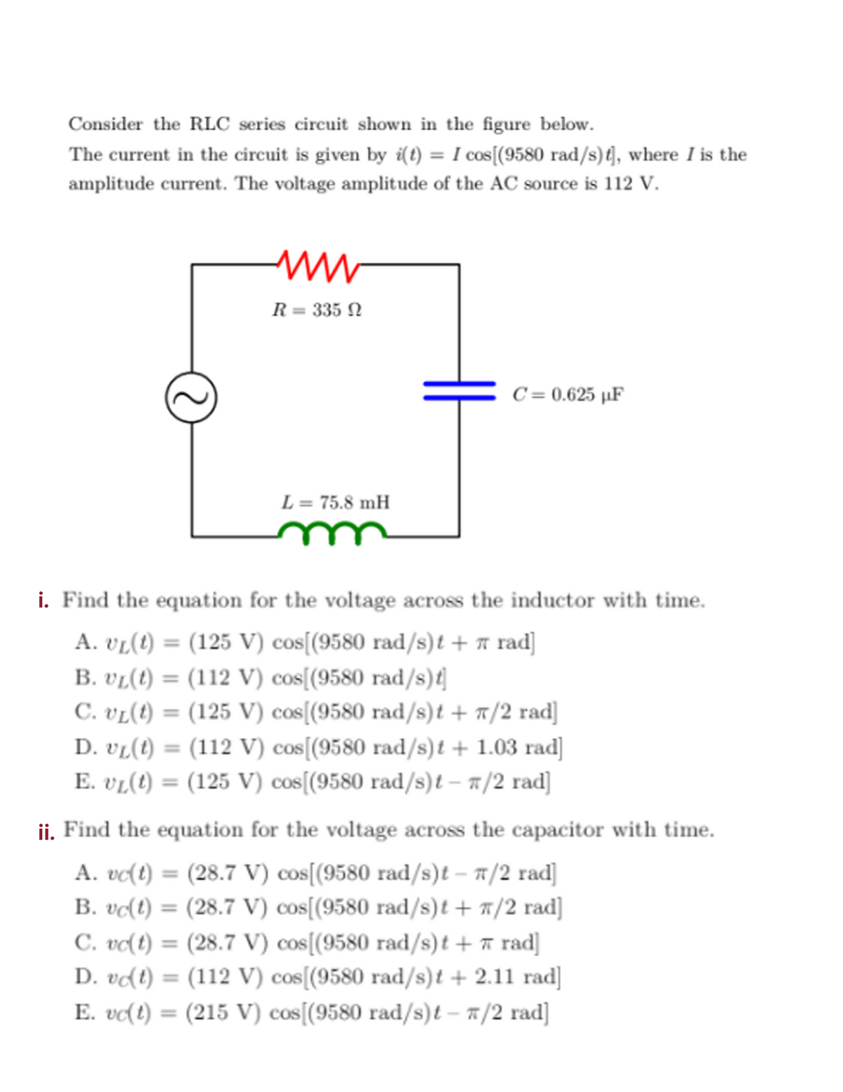 Consider the RLC series circuit shown in the figure below.
The current in the circuit is given by i(t) = I cos[(9580 rad/s)t], where I is the
amplitude current. The voltage amplitude of the AC source is 112 V.
R = 335 N
C = 0.625 µF
L = 75.8 mH
i. Find the equation for the voltage across the inductor with time.
A. vL(t) = (125 V) cos[(9580 rad/s)t + a rad]
B. vµ(t) = (112 V) cos[(9580 rad/s)t|
C. vĽ(t) = (125 V) cos[(9580 rad/s)t + «/2 rad]
%3D
%3D
D. vµ(t) = (112 V) cos[(9580 rad/s)t + 1.03 rad]
E. v1(t) = (125 V) cos[(9580 rad/s)t – a/2 rad]
ii. Find the equation for the voltage across the capacitor with time.
A. vo(t) = (28.7 V) cos[(9580 rad/s)t – 7/2 rad]
B. vc(t) = (28.7 V) cos[(9580 rad/s)t + x/2 rad]
C. vo(t) = (28.7 V) cos[(9580 rad/s)t + ™ rad]
D. vďt) = (112 V) cos[(9580 rad/s)t + 2.11 rad]
E. vo(t) = (215 V) cos[(9580 rad/s)t – a/2 rad]
%3D
