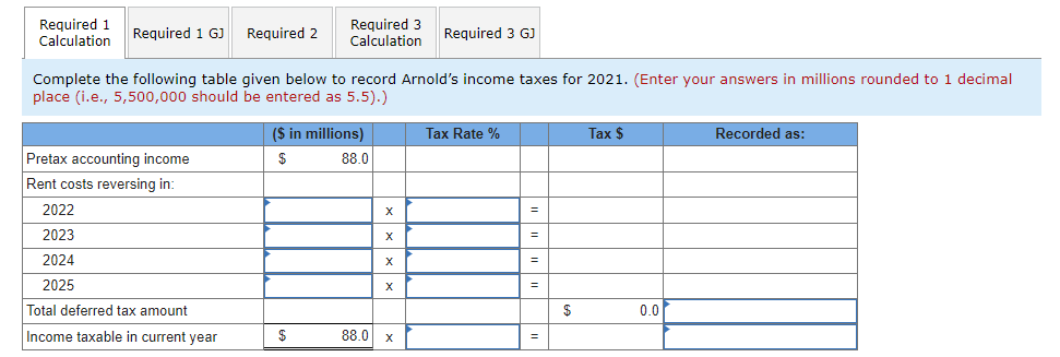 Required 1
Calculation
Required 2
Required 3
Calculation
Required 1 GJ
Required 3 GJ
Complete the following table given below to record Arnold's income taxes for 2021. (Enter your answers in millions rounded to 1 decimal
place (i.e., 5,500,000 should be entered as 5.5).)
($ in millions)
Tax Rate %
Тax $
Recorded as:
Pretax accounting income
$
88.0
Rent costs reversing in:
2022
2023
X
2024
X
2025
Total deferred tax amount
$
0.0
Income taxable in current year
$
88.0 x
