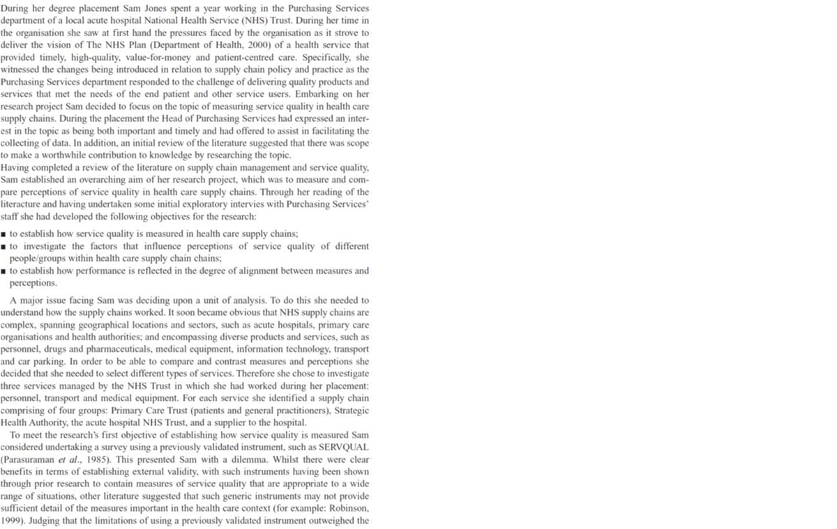 During her degree placement Sam Jones spent a year working in the Purchasing Services
department of a local acute hospital National Health Service (NHS) Trust. During her time in
the organisation she saw at first hand the pressures faced by the organisation as it strove to
deliver the vision of The NHS Plan (Department of Health, 2000) of a health service that
provided timely, high-quality, value-for-money and patient-centred care. Specifically, she
witnessed the changes being introduced in relation to supply chain policy and practice as the
Purchasing Services department responded to the challenge of delivering quality products and
services that met the needs of the end patient and other service users. Embarking on her
research project Sam decided to focus on the topic of measuring service quality in health care
supply chains. During the placement the Head of Purchasing Services had expressed an inter-
est in the topic as being both important and timely and had offered to assist in facilitating the
collecting of data. In addition, an initial review of the literature suggested that there was scope
to make a worthwhile contribution to knowledge by researching the topic.
Having completed a review of the literature on supply chain management and service quality,
Sam established an overarching aim of her research project, which was to measure and com-
pare perceptions of service quality in health care supply chains. Through her reading of the
literacture and having undertaken some initial exploratory intervies with Purchasing Services
staff she had developed the following objectives for the research:
i to establish how service quality is measured in health care supply chains;
1 to investigate the factors that influence perceptions of service quality of different
people/groups within health care supply chain chains;
i to establish how performance is reflected in the degree of alignment between measures and
perceptions.
A major issue facing Sam was deciding upon a unit of analysis. To do this she needed to
understand how the supply chains worked. It soon became obvious that NHS supply chains are
complex, spanning geographical locations and sectors, such as acute hospitals, primary care
organisations and health authorities; and encompassing diverse products and services, such as
personnel, drugs and pharmaceuticals, medical equipment, information technology, transport
and car parking. In order to be able to compare and contrast measures and perceptions she
decided that she needed to select different types of services. Therefore she chose to investigate
three services managed by the NHS Trust in which she had worked during her placement:
personnel, transport and medical equipment. For each service she identified a supply chain
comprising of four groups: Primary Care Trust (patients and general practitioners), Strategic
Health Authority, the acute hospital NHS Trust, and a supplier to the hospital.
To meet the research's first objective of establishing how service quality is measured Sam
considered undertaking a survey using a previously validated instrument, such as SERVQUAL
(Parasuraman et al., 1985). This presented Sam with a dilemma. Whilst there were clear
benefits in terms of establishing external validity, with such instruments having been shown
through prior research to contain measures of service quality that are appropriate to a wide
range of situations, other literature suggested that such generic instruments may not provide
sufficient detail of the measures important in the health care context (for example: Robinson,
1999). Judging that the limitations of using a previously validated instrument outweighed the
