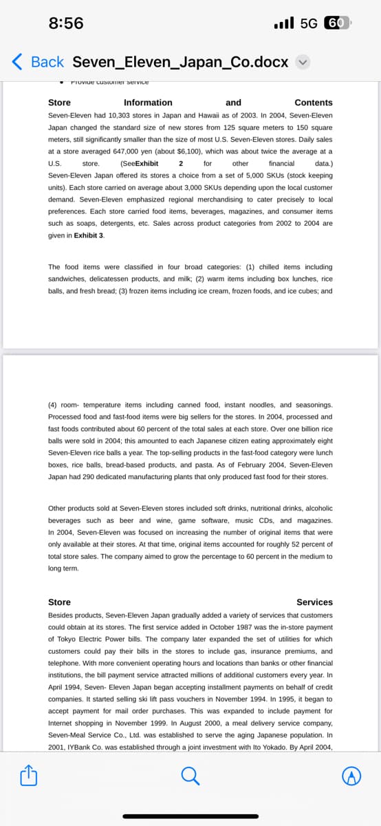 8:56
A
Back Seven Eleven_Japan_Co.docx
il 5G 60
Provide customer service
Store
Information
and
Contents
store.
(SeeExhibit
2
for
other
financial
Seven-Eleven had 10,303 stores in Japan and Hawaii as of 2003. In 2004, Seven-Eleven
Japan changed the standard size of new stores from 125 square meters to 150 square
meters, still significantly smaller than the size of most U.S. Seven-Eleven stores. Daily sales
at a store averaged 647,000 yen (about $6,100), which was about twice the average at a
U.S.
data.)
Seven-Eleven Japan offered its stores a choice from a set of 5,000 SKUS (stock keeping
units). Each store carried on average about 3,000 SKUs depending upon the local customer
demand. Seven-Eleven emphasized regional merchandising to cater precisely to local
preferences. Each store carried food items, beverages, magazines, and consumer items
such as soaps, detergents, etc. Sales across product categories from 2002 to 2004 are
given in Exhibit 3.
The food items were classified in four broad categories: (1) chilled items including
sandwiches, delicatessen products, and milk; (2) warm items including box lunches, rice
balls, and fresh bread; (3) frozen items including ice cream, frozen foods, and ice cubes; and
(4) room temperature items including canned food, instant noodles, and seasonings.
Processed food and fast-food items were big sellers for the stores. In 2004, processed and
fast foods contributed about 60 percent of the total sales at each store. Over one billion rice
balls were sold in 2004; this amounted to each Japanese citizen eating approximately eight
Seven-Eleven rice balls a year. The top-selling products in the fast-food category were lunch
boxes, rice balls, bread-based products, and pasta. As of February 2004, Seven-Eleven
Japan had 290 dedicated manufacturing plants that only produced fast food for their stores.
Other products sold at Seven-Eleven stores included soft drinks, nutritional drinks, alcoholic
beverages such as beer and wine, game software, music CDs, and magazines.
In 2004, Seven-Eleven was focused on increasing the number of original items that were
only available at their stores. At that time, original items accounted for roughly 52 percent of
total store sales. The company aimed to grow the percentage to 60 percent in the medium to
long term.
Store
Services
Besides products, Seven-Eleven Japan gradually added a variety of services that customers
could obtain at its stores. The first service added in October 1987 was the in-store payment
of Tokyo Electric Power bills. The company later expanded the set of utilities for which
customers could pay their bills in the stores to include gas, insurance premiums, and
telephone. With more convenient operating hours and locations than banks or other financial
institutions, the bill payment service attracted millions of additional customers every year. In
April 1994, Seven- Eleven Japan began accepting installment payments on behalf of credit
companies. It started selling ski lift pass vouchers in November 1994. In 1995, it began to
accept payment for mail order purchases. This was expanded to include payment for
Internet shopping in November 1999. In August 2000, a meal delivery service company,
Seven-Meal Service Co., Ltd. was established to serve the aging Japanese population. In
2001, IYBank Co. was established through a joint investment with Ito Yokado. By April 2004,
A