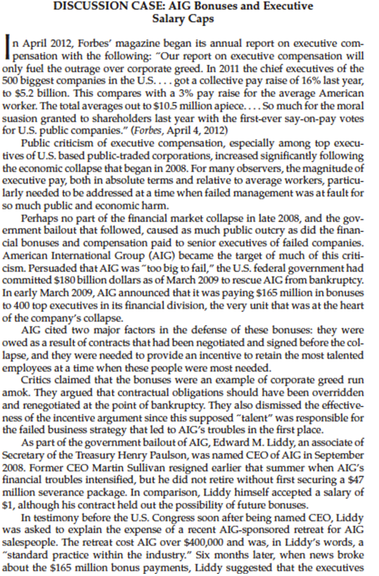 DISCUSSION CASE: AIG Bonuses and Executive
Salary Caps
n April 2012, Forbes' magazine began its annual report on executive com-
pensation with the following: "Our report on executive compensation will
only fuel the outrage over corporate greed. In 2011 the chief executives of the
500 biggest companies in the U....got a collective pay raise of 16% last year,
to $5.2 billion. This compares with a 3% pay raise for the average American
worker. The total averages out to $10.5 million apiece....So much for the moral
suasion granted to shareholders last year with the first-ever say-on-pay votes
for U.S. public companies." (Forbes, April 4, 2012)
Public criticism of executive compensation, especially among top execu-
tives of U.S. based public-traded corporations, increased significantly following
the economic collapse that began in 2008. For many observers, the magnitude of
executive pay, both in absolute terms and relative to average workers, particu-
larly needed to be addressed at a time when failed management was at fault for
so much public and economic harm.
Perhaps no part of the financial market collapse in late 2008, and the gov-
ernment bailout that followed, caused as much public outcry as did the finan-
cial bonuses and compensation paid to senior executives of failed companies.
American International Group (AIG) became the target of much of this criti-
cism. Persuaded that AIG was "too big to fail," the U.S. federal government had
committed $180 billion dollars as of March 2009 to rescue AIG from bankruptcy.
In early March 2009, AIG announced that it was paying $165 million in bonuses
to 400 top executives in its financial division, the very unit that was at the heart
of the company's collapse.
AIG cited two major factors in the defense of these bonuses: they were
owed as a result of contracts that had been negotiated and signed before the col-
lapse, and they were needed to provide an incentive to retain the most talented
employees at a time when these people were most needed.
Critics claimed that the bonuses were an example of corporate greed run
amok. They argued that contractual obligations should have been overridden
and renegotiated at the point of bankruptcy. They also dismissed the effective-
ness of the incentive argument since this supposed "talent" was responsible for
the failed business strategy that led to AIG's troubles in the first place.
As part of the government bailout of AIG, Edward M. Liddy, an associate of
Secretary of the Treasury Henry Paulson, was named CEO of AIG in September
2008. Former CEO Martin Sullivan resigned earlier that summer when AIG's
financial troubles intensified, but he did not retire without first securing a $47
million severance package. In comparison, Liddy himself accepted a salary of
$1, although his contract held out the possibility of future bonuses.
In testimony before the U.S. Congress soon after being named CEO, Liddy
was asked to explain the expense of a recent AIG-sponsored retreat for AIG
salespeople. The retreat cost AIG over $400,000 and was, in Liddy's words, a
"standard practice within the industry." Six months later, when news broke
about the $165 million bonus payments, Liddy suggested that the executives
