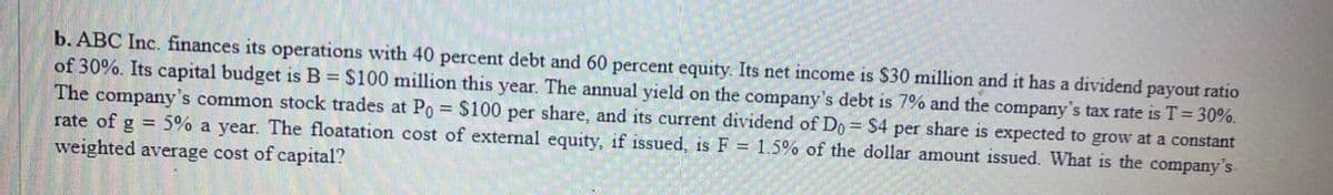 b. ABC Inc. finances its operations with 40 percent debt and 60 percent equity. Its net income is $30 million and it has a dividend payout ratio
of 30%. Its capital budget is B = $100 million this year. The annual yield on the company's debt is 7% and the company's tax rate is T = 30%.
The company's common stock trades at Po = $100 per share, and its current dividend of Do = $4 per share is expected to grow at a constant
rate of g = 5% a year. The floatation cost of external equity, if issued, is F = 1.5% of the dollar amount issued. What is the company's
weighted average cost of capital?
