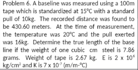 Problem 6. A baseline was measured using a 100m
tape which is standardized at 15°C with a standard
pull of 10kg. The recorded distance was found to
be 430.60 meters. At the time of measurement,
the temperature was 20°C and the pull exerted
was 16kg. Determine the true length of the base
line if the weight of one cubic cm steel is 7.86
grams. Weight of tape is 2.67 kg. E is 2 x 106
kg/cm? and K is 7 x 107 (m/m-°C)
