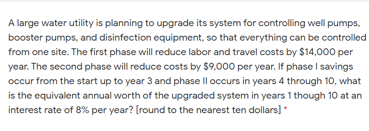 A large water utility is planning to upgrade its system for controlling well pumps,
booster pumps, and disinfection equipment, so that everything can be controlled
from one site. The first phase will reduce labor and travel costs by $14,000 per
year. The second phase will reduce costs by $9,000 per year. If phase I savings
occur from the start up to year 3 and phase Il occurs in years 4 through 10, what
is the equivalent annual worth of the upgraded system in years 1 though 10 at an
interest rate of 8% per year? [round to the nearest ten dollars] *
