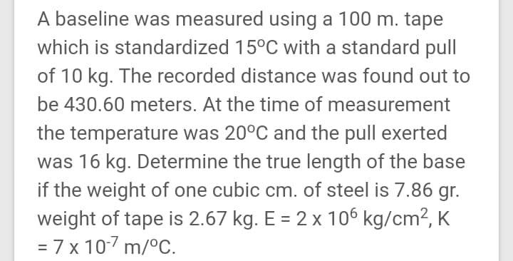 A baseline was measured using a 100 m. tape
which is standardized 15°C with a standard pull
of 10 kg. The recorded distance was found out to
be 430.60 meters. At the time of measurement
the temperature was 20°C and the pull exerted
was 16 kg. Determine the true length of the base
if the weight of one cubic cm. of steel is 7.86 gr.
weight of tape is 2.67 kg. E = 2 x 106 kg/cm², K
= 7 x 10-7 m/°C.
%3D
