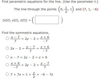 Find parametric equations for the line. (Use the parameter t.)
The line through the points (0,, 1) and (7, 1, –6)
(x(t), y(t), z(t)) =
Find the symmetric equations.
x - 7
= 2y - 2
7
z + 6
- 7
=
O 2x - 2 = L – 7
7
y – 7
z + 6
- 7
O x - 7 = 2y - 2 = z + 6
x + 6
-7
z - 7
= 2y - 2 =
7
O 7 + 7x = 1 +
O 7 + 7x = 1 + 2
= -6 - 7z
