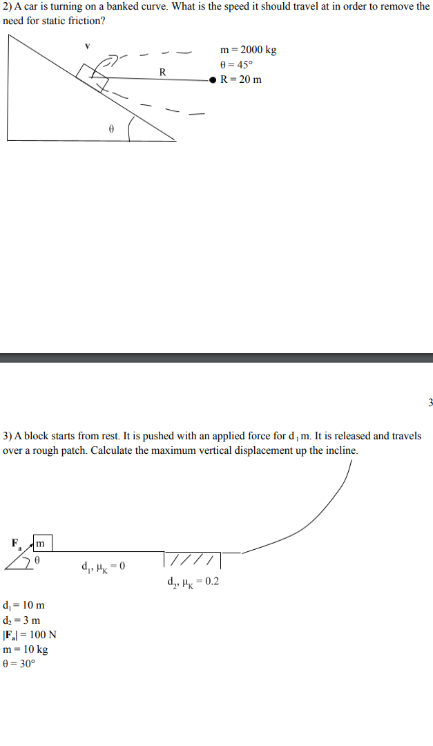 2) A car is turning on a banked curve. What is the speed it should travel at in order to remove the
need for static friction?
m = 2000 kg
A = 45°
R
R= 20 m
3) A block starts from rest. It is pushed with an applied force for d,m. It is released and travels
over a rough patch. Calculate the maximum vertical displacement up the incline.
F
m
d,, H = 0
d,, Hy = 0.2
d, = 10 m
d2 = 3 m
F = 100 N
m = 10 kg
e = 30°
