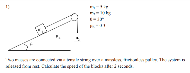 1)
m, = 5 kg
m, = 10 kg
0 = 30°
Hx = 0.3
m,
HK
m,
Two masses are connected via a tensile string over a massless, frictionless pulley. The system is
released from rest. Calculate the speed of the blocks after 2 seconds.
