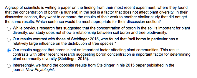 A group of scientists is writing a paper on the finding from their most recent experiment, where they found
that the concentration of boron (a nutrient) in the soil is a factor that does not affect plant diversity. In their
discussion section, they want to compare the results of their work to another similar study that did not get
the same results. Which sentence would be most appropriate for their discussion section?
While previous research has suggested that the concentration of boron in the soil is important for plant
diversity, our study does not show a relationship between soil boron and tree biodiversity.
Our results contrast with those of Steidinger 2015, who found that "soil boron in particular has a
relatively large influence on the distribution of tree species."
Our results suggest that boron is not an important factor affecting plant communities. This result
contrasts with other recent research suggesting boron concentration is important factor for determining
plant community diversity (Steidinger 2015).
Interestingly, we found the opposite results from Steidinger in his 2015 paper published in the
journal New Phytologist.