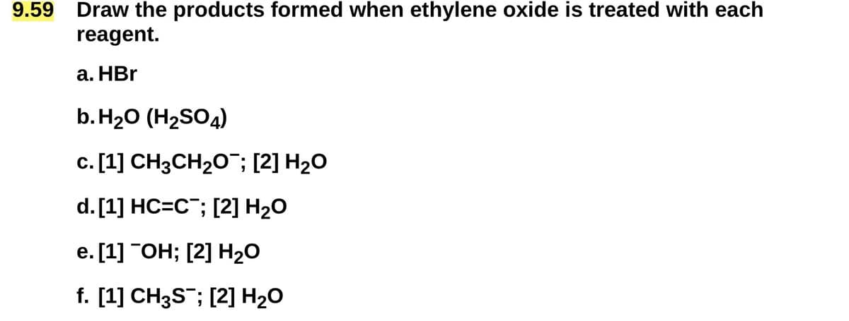 9.59
Draw the products formed when ethylene oxide is treated with each
reagent.
a. HBr
b. H₂O (H2SO4)
c. [1] CH3CH2O¯; [2] H₂O
d. [1] HC=C; [2] H₂O
e. [1] OH; [2] H₂O
f. [1] CH3S; [2] H₂O