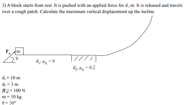 3) A block starts from rest. It is pushed with an applied force for d, m. It is released and travels
over a rough patch. Calculate the maximum vertical displacement up the incline.
F.
///\
0 = *ri •'p
d,, H = 0.2
d, = 10 m
d2 = 3 m
|F.| = 100 N
10 kg
e = 30°
m =
