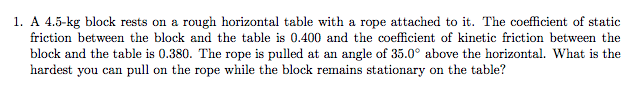 1. A 4.5-kg block rests on a rough horizontal table with a rope attached to it. The coefficient of static
friction between the block and the table is 0.400 and the coefficient of kinetic friction between the
block and the table is 0.380. The rope is pulled at an angle of 35.0° above the horizontal. What is the
hardest you can pull on the rope while the block remains stationary on the table?
