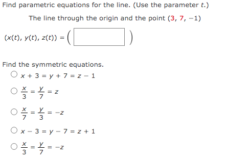Find parametric equations for the line. (Use the parameter t.)
The line through the origin and the point (3, 7, -1)
(x(t), y(t), z(t)) =
Find the symmetric equations.
O x + 3 = y + 7 = z - 1
3
O x - 3 = y – 7 = z + 1
%3D
3
7
