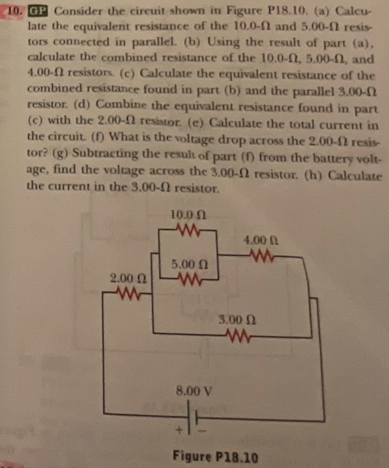 10. GP Consider the circuit shown in Figure P18.10. (a) Calcu-
late the equivalent resistance of the 10.0-0 and 5.00- resis-
tors connected in parallel. (b) Using the result of part (a),
calculate the combined resistance of the 10.0-02, 5.00-02, and
4.00- resistors. (c) Calculate the equivalent resistance of the
combined resistance found in part (b) and the parallel 3.00-2
resistor. (d) Combine the equivalent resistance found in part
(c) with the 2.00- resistor. (e) Calculate the total current in
the circuit. (f) What is the voltage drop across the 2.00- resis-
tor? (g) Subtracting the result of part (f) from the battery volt-
age, find the voltage across the 3.00- resistor. (h) Calculate
the current in the 3.00- resistor.
2.00 Ω
www
10.0
w
5.00 Ω
W
4.000
www
3.00 Ω
www
8.00 V
HH
Figure P18.10
m