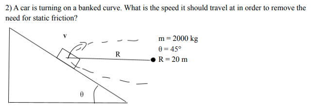 2) A car is turning on a banked curve. What is the speed it should travel at in order to remove the
need for static friction?
m = 2000 kg
e = 45°
R
R= 20 m
