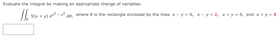 Evaluate the integral by making an appropriate change of variables.
/. sx + y) e - .
where R is the rectangle enclosed by the lines x - y = 0, x - y = 2, x + y = 0, and x + y = 8
dA,
