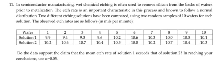 11. In semiconductor manufacturing, wet chemical etching is often used to remove silicon from the backs of wafers
prior to metalization. The etch rate is an important characteristic in this process and known to follow a normal
distribution. Two different etching solutions have been compared, using two random samples of 10 wafers for each
solution. The observed etch rates are as follows (in mils per minute):
Wafer
Solution 1
Solution 2
1
9.9
10.2
2
3
9.4
9.3
10.6 10.7
4
9.6
10.4
5
6
7
10.2
10.6
10.3
10.5 10.0 10.2
8
10.0
10.7
9
10.3
10.4
10
10.1
10.3
Do the data support the claim that the mean etch rate of solution 1 exceeds that of solution 2? In reaching your
conclusions, use a-0.05.
