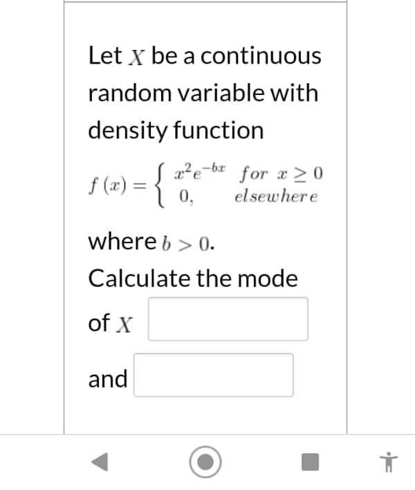 Let x be a continuous
random variable with
density function
f (x) =
{ a*e-* for x>0
0,
el sewhere
where b > 0.
Calculate the mode
of X
and
